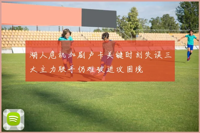 湖人危机加剧卢卡关键时刻失误三大主力联手仍难破进攻困境