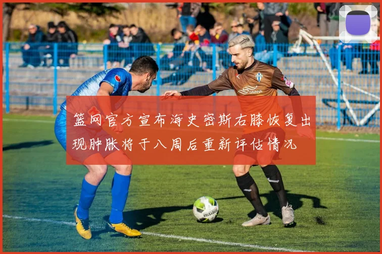篮网官方宣布海史密斯右膝恢复出现肿胀将于八周后重新评估情况