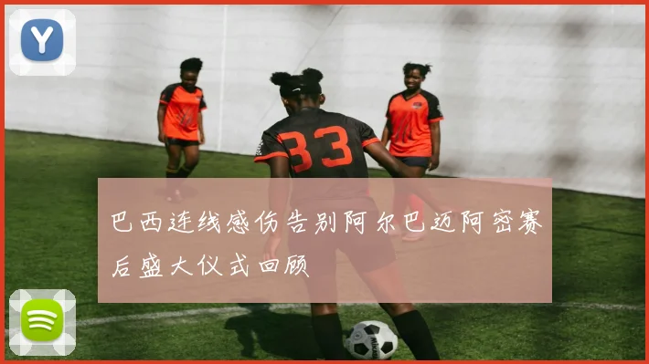 巴西连线感伤告别阿尔巴迈阿密赛后盛大仪式回顾