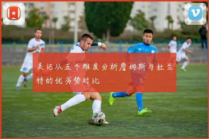 美记从五个维度分析詹姆斯与杜兰特的优劣势对比