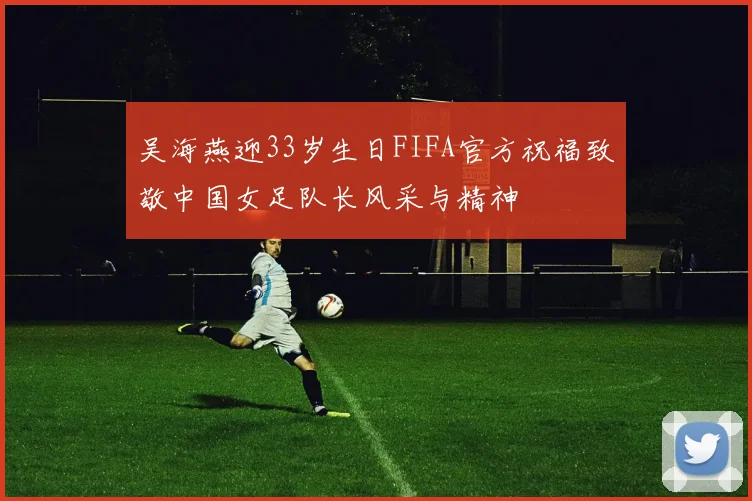 吴海燕迎33岁生日FIFA官方祝福致敬中国女足队长风采与精神