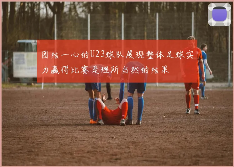团结一心的U23球队展现整体足球实力赢得比赛是理所当然的结果