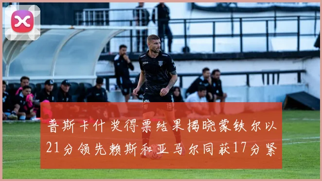 普斯卡什奖得票结果揭晓蒙铁尔以21分领先赖斯和亚马尔同获17分紧随其后