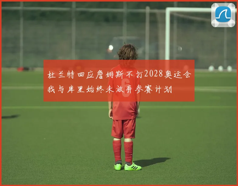 杜兰特回应詹姆斯不打2028奥运会我与库里始终未放弃参赛计划
