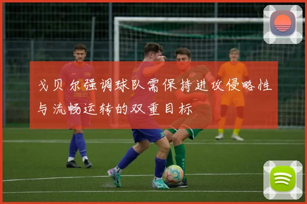 戈贝尔强调球队需保持进攻侵略性与流畅运转的双重目标