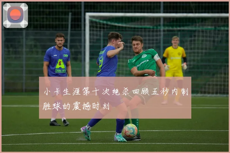 小卡生涯第十次绝杀回顾五秒内制胜球的震撼时刻