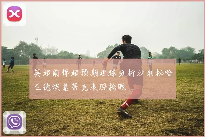 英超前锋超预期进球分析沙利松哈兰德埃基蒂克表现抢眼