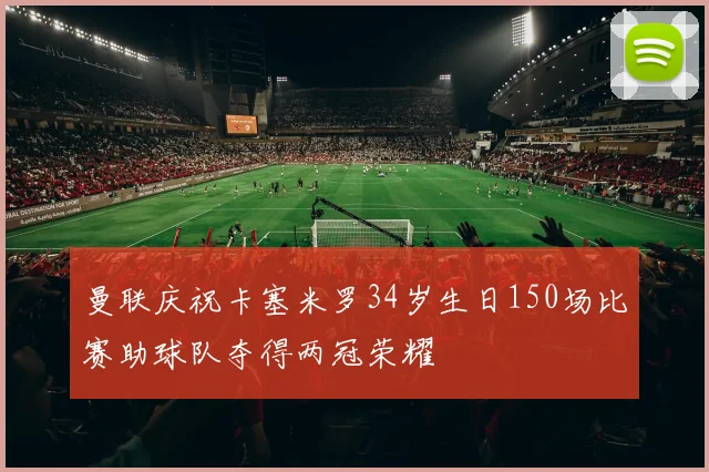 曼联庆祝卡塞米罗34岁生日150场比赛助球队夺得两冠荣耀