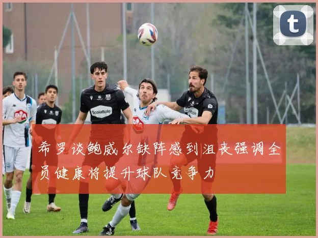 希罗谈鲍威尔缺阵感到沮丧强调全员健康将提升球队竞争力