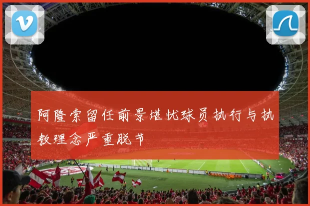 阿隆索留任前景堪忧球员执行与执教理念严重脱节