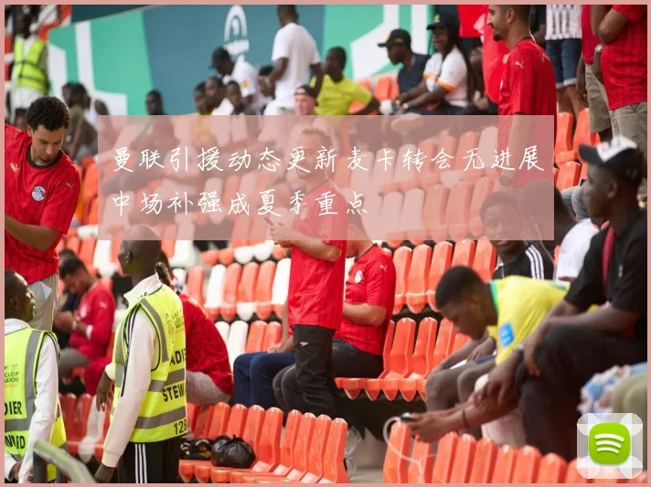 曼联引援动态更新麦卡转会无进展中场补强成夏季重点