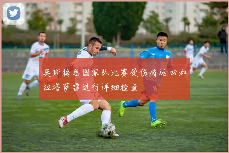 奥斯梅恩国家队比赛受伤将返回加拉塔萨雷进行详细检查