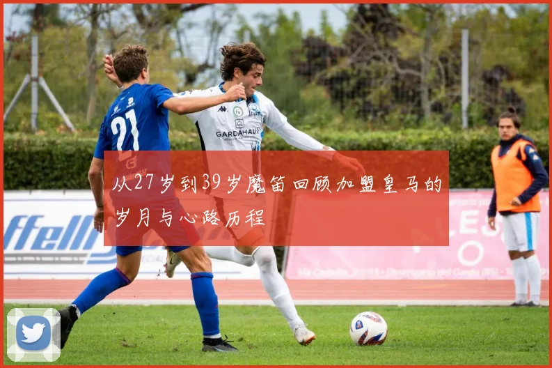 从27岁到39岁魔笛回顾加盟皇马的岁月与心路历程