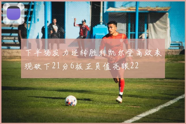下半场发力逆转胜利凯尔登高效表现砍下21分6板正负值亮眼22