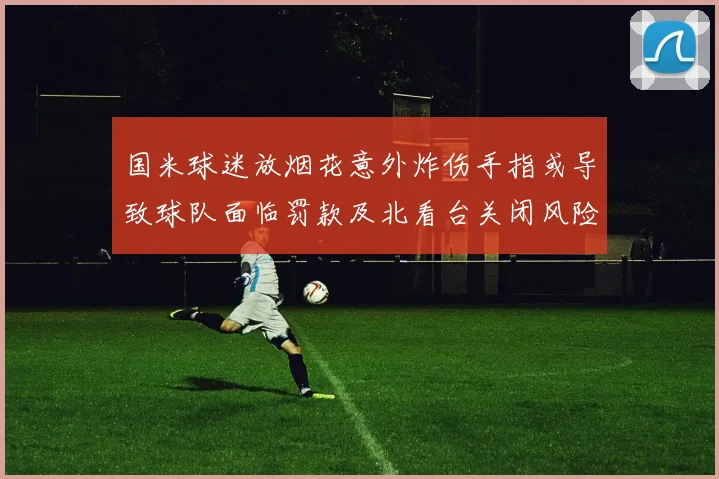 国米球迷放烟花意外炸伤手指或导致球队面临罚款及北看台关闭风险