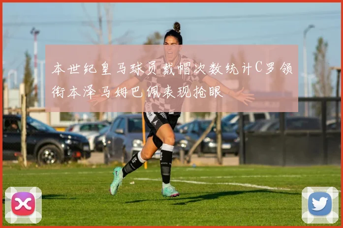 本世纪皇马球员戴帽次数统计C罗领衔本泽马姆巴佩表现抢眼