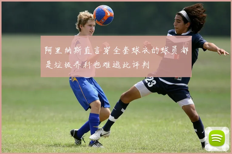 阿里纳斯直言穿全套球衣的球员都是垃圾乔科也难逃此评判