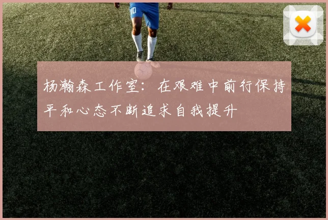 杨瀚森工作室：在艰难中前行保持平和心态不断追求自我提升